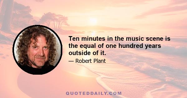 Ten minutes in the music scene is the equal of one hundred years outside of it.