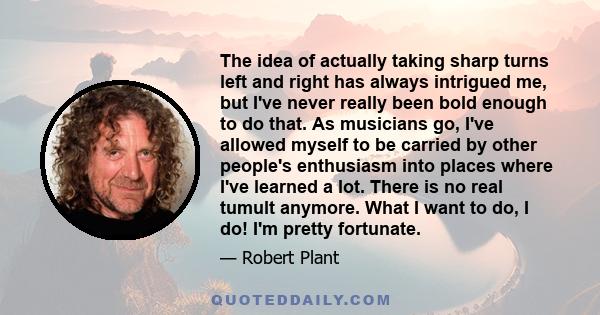 The idea of actually taking sharp turns left and right has always intrigued me, but I've never really been bold enough to do that. As musicians go, I've allowed myself to be carried by other people's enthusiasm into