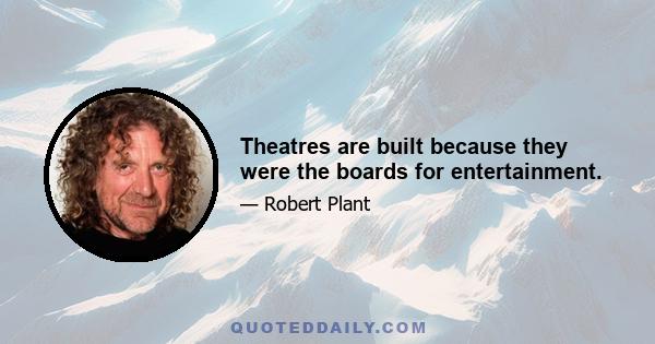 Theatres are built because they were the boards for entertainment.