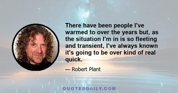 There have been people I've warmed to over the years but, as the situation I'm in is so fleeting and transient, I've always known it's going to be over kind of real quick.