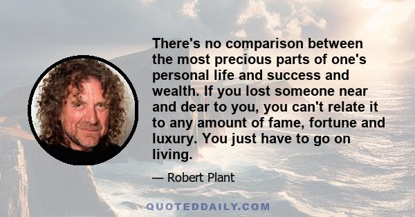 There's no comparison between the most precious parts of one's personal life and success and wealth. If you lost someone near and dear to you, you can't relate it to any amount of fame, fortune and luxury. You just have 