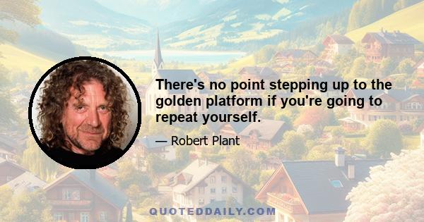 There's no point stepping up to the golden platform if you're going to repeat yourself.