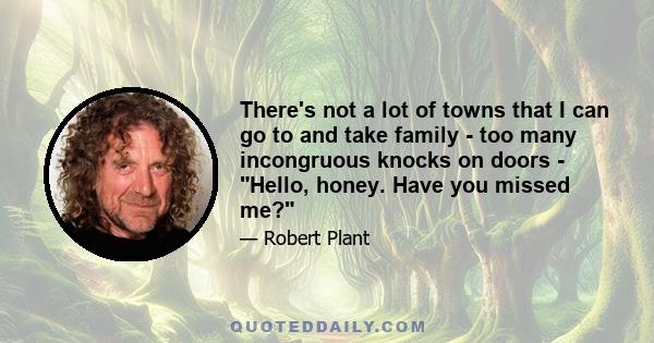 There's not a lot of towns that I can go to and take family - too many incongruous knocks on doors - Hello, honey. Have you missed me?