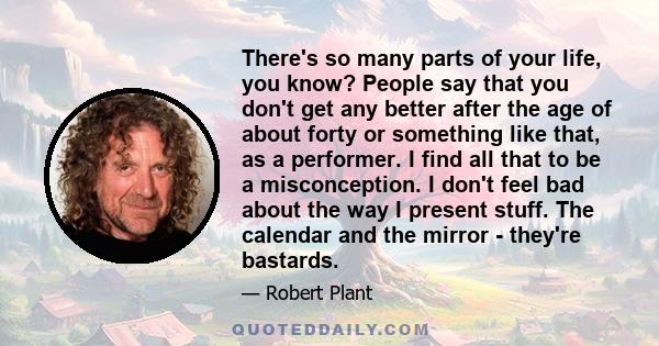 There's so many parts of your life, you know? People say that you don't get any better after the age of about forty or something like that, as a performer. I find all that to be a misconception. I don't feel bad about