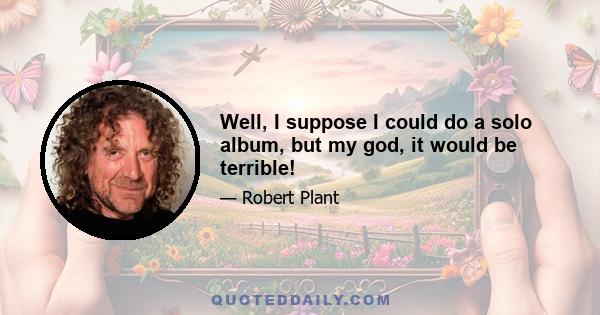 Well, I suppose I could do a solo album, but my god, it would be terrible!