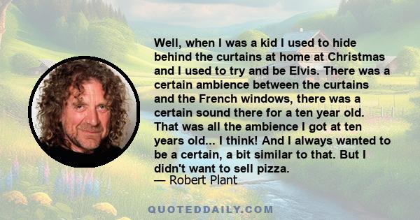 Well, when I was a kid I used to hide behind the curtains at home at Christmas and I used to try and be Elvis. There was a certain ambience between the curtains and the French windows, there was a certain sound there