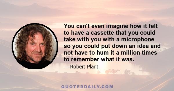 You can't even imagine how it felt to have a cassette that you could take with you with a microphone so you could put down an idea and not have to hum it a million times to remember what it was.