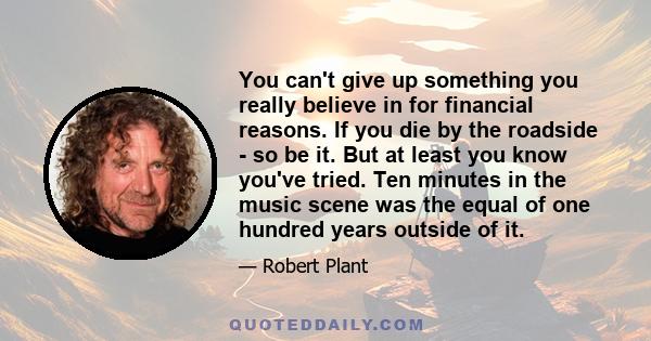 You can't give up something you really believe in for financial reasons. If you die by the roadside - so be it. But at least you know you've tried. Ten minutes in the music scene was the equal of one hundred years