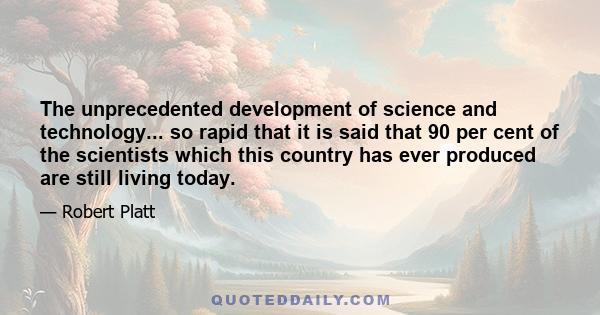 The unprecedented development of science and technology... so rapid that it is said that 90 per cent of the scientists which this country has ever produced are still living today.