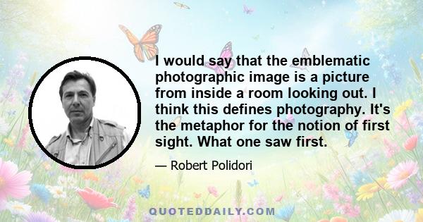 I would say that the emblematic photographic image is a picture from inside a room looking out. I think this defines photography. It's the metaphor for the notion of first sight. What one saw first.