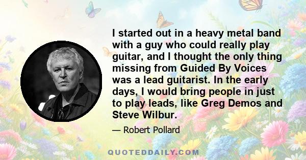 I started out in a heavy metal band with a guy who could really play guitar, and I thought the only thing missing from Guided By Voices was a lead guitarist. In the early days, I would bring people in just to play