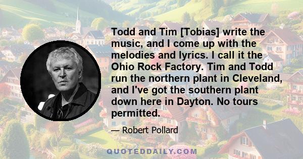 Todd and Tim [Tobias] write the music, and I come up with the melodies and lyrics. I call it the Ohio Rock Factory. Tim and Todd run the northern plant in Cleveland, and I've got the southern plant down here in Dayton.