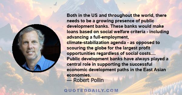 Both in the US and throughout the world, there needs to be a growing presence of public development banks. These banks would make loans based on social welfare criteria - including advancing a full-employment,