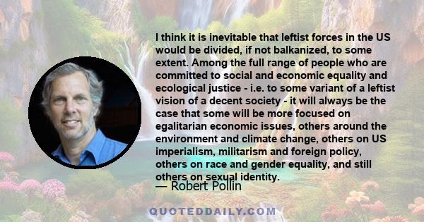 I think it is inevitable that leftist forces in the US would be divided, if not balkanized, to some extent. Among the full range of people who are committed to social and economic equality and ecological justice - i.e.