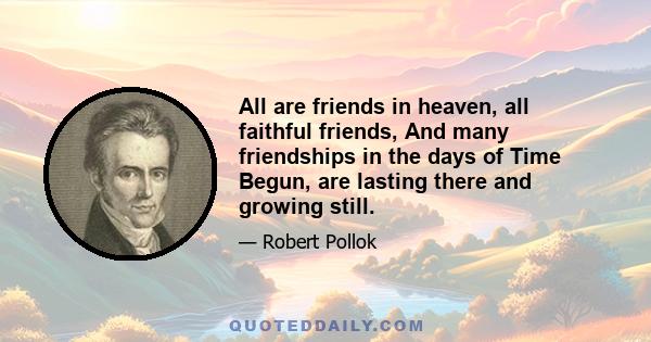 All are friends in heaven, all faithful friends, And many friendships in the days of Time Begun, are lasting there and growing still.