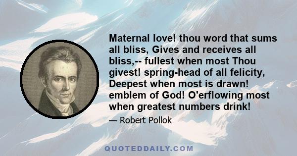 Maternal love! thou word that sums all bliss, Gives and receives all bliss,-- fullest when most Thou givest! spring-head of all felicity, Deepest when most is drawn! emblem of God! O'erflowing most when greatest numbers 