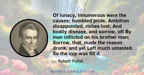 Of lunacy, Innumerous were the causes; humbled pride, Ambition disappointed, riches lost, And bodily disease, and sorrow, oft By man inflicted on his brother man; Sorrow, that, made the reason drunk, and yet Left much