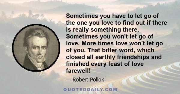 Sometimes you have to let go of the one you love to find out if there is really something there. Sometimes you won't let go of love. More times love won't let go of you. That bitter word, which closed all earthly