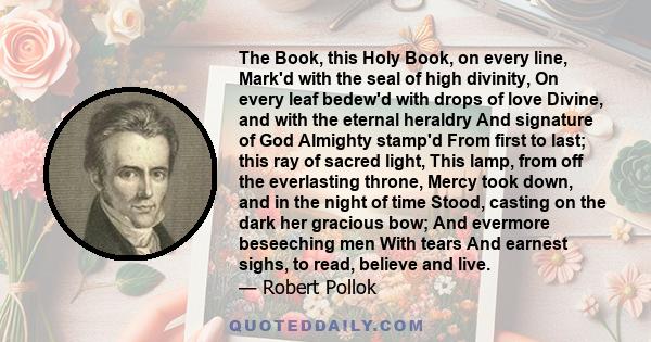 The Book, this Holy Book, on every line, Mark'd with the seal of high divinity, On every leaf bedew'd with drops of love Divine, and with the eternal heraldry And signature of God Almighty stamp'd From first to last;