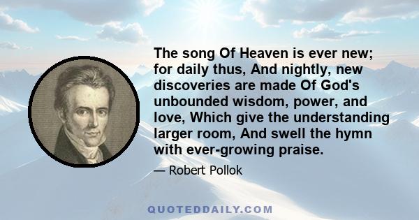 The song Of Heaven is ever new; for daily thus, And nightly, new discoveries are made Of God's unbounded wisdom, power, and love, Which give the understanding larger room, And swell the hymn with ever-growing praise.