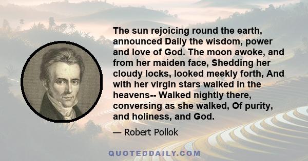 The sun rejoicing round the earth, announced Daily the wisdom, power and love of God. The moon awoke, and from her maiden face, Shedding her cloudy locks, looked meekly forth, And with her virgin stars walked in the