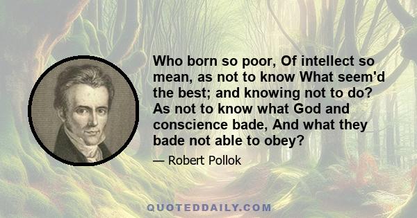 Who born so poor, Of intellect so mean, as not to know What seem'd the best; and knowing not to do? As not to know what God and conscience bade, And what they bade not able to obey?