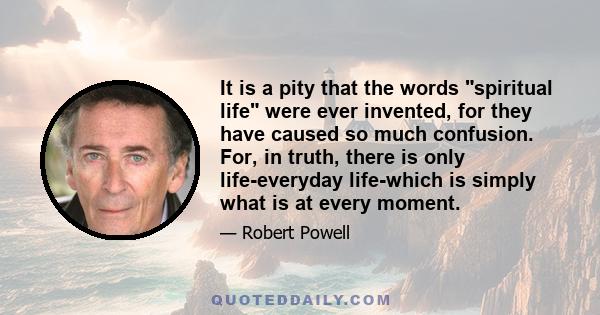 It is a pity that the words spiritual life were ever invented, for they have caused so much confusion. For, in truth, there is only life-everyday life-which is simply what is at every moment.