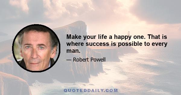 Make your life a happy one. That is where success is possible to every man.