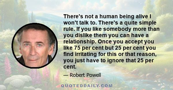 There's not a human being alive I won't talk to. There's a quite simple rule. If you like somebody more than you dislike them you can have a relationship. Once you accept you like 75 per cent but 25 per cent you find