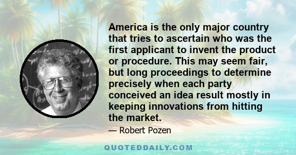 America is the only major country that tries to ascertain who was the first applicant to invent the product or procedure. This may seem fair, but long proceedings to determine precisely when each party conceived an idea 