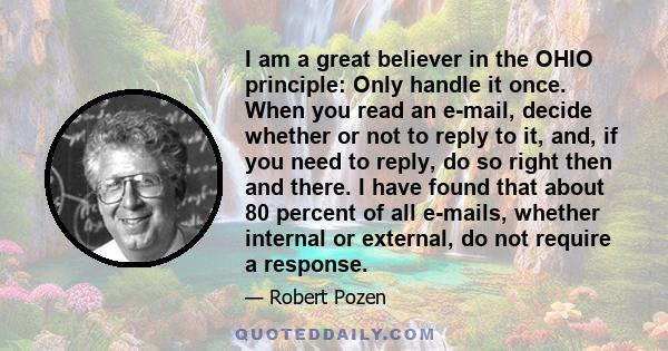 I am a great believer in the OHIO principle: Only handle it once. When you read an e-mail, decide whether or not to reply to it, and, if you need to reply, do so right then and there. I have found that about 80 percent