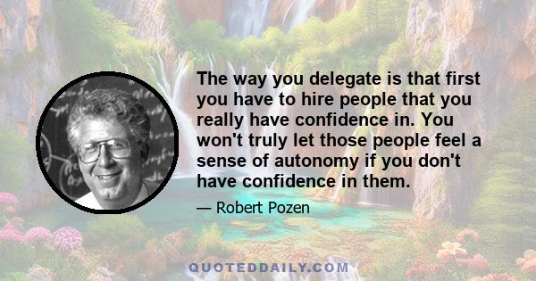 The way you delegate is that first you have to hire people that you really have confidence in. You won't truly let those people feel a sense of autonomy if you don't have confidence in them.