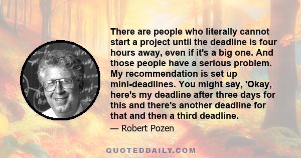 There are people who literally cannot start a project until the deadline is four hours away, even if it's a big one. And those people have a serious problem. My recommendation is set up mini-deadlines. You might say,