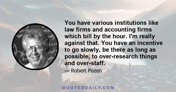 You have various institutions like law firms and accounting firms which bill by the hour. I'm really against that. You have an incentive to go slowly, be there as long as possible, to over-research things and over-staff.