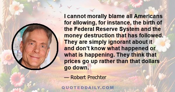 I cannot morally blame all Americans for allowing, for instance, the birth of the Federal Reserve System and the money destruction that has followed. They are simply ignorant about it and don’t know what happened or