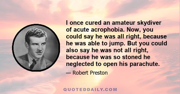 I once cured an amateur skydiver of acute acrophobia. Now, you could say he was all right, because he was able to jump. But you could also say he was not all right, because he was so stoned he neglected to open his