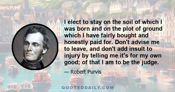 I elect to stay on the soil of which I was born and on the plot of ground which I have fairly bought and honestly paid for. Don't advise me to leave, and don't add insult to injury by telling me it's for my own good; of 