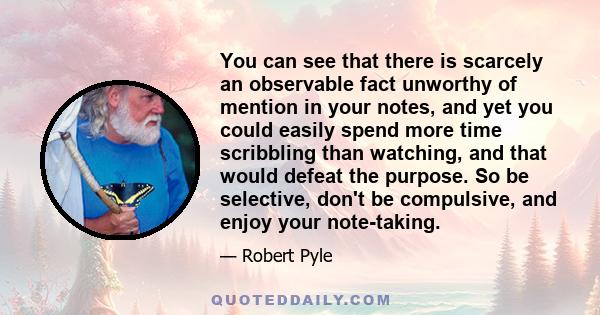 You can see that there is scarcely an observable fact unworthy of mention in your notes, and yet you could easily spend more time scribbling than watching, and that would defeat the purpose. So be selective, don't be