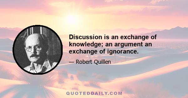 Discussion is an exchange of knowledge; an argument an exchange of ignorance.