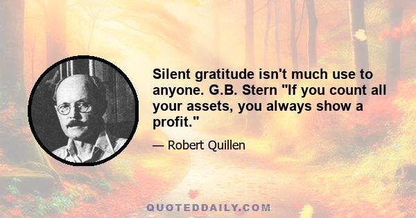 Silent gratitude isn't much use to anyone. G.B. Stern If you count all your assets, you always show a profit.