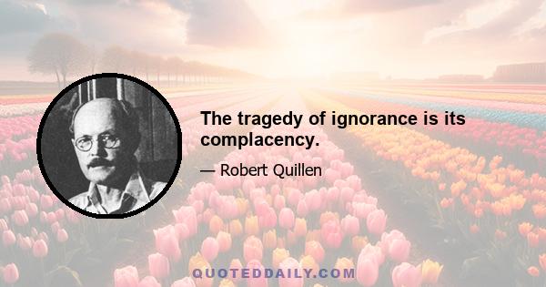 The tragedy of ignorance is its complacency.