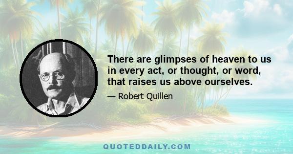 There are glimpses of heaven to us in every act, or thought, or word, that raises us above ourselves.