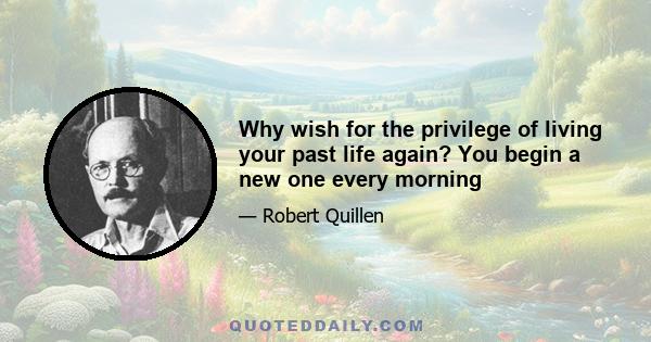 Why wish for the privilege of living your past life again? You begin a new one every morning