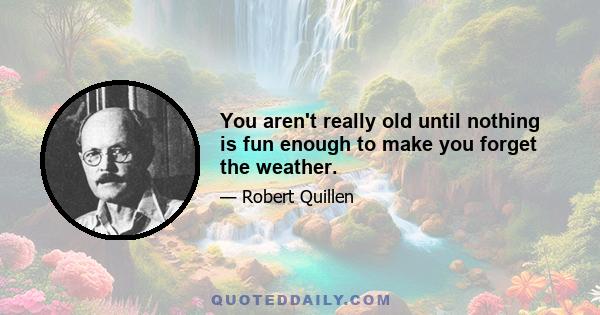 You aren't really old until nothing is fun enough to make you forget the weather.