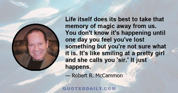 Life itself does its best to take that memory of magic away from us. You don't know it's happening until one day you feel you've lost something but you're not sure what it is. It's like smiling at a pretty girl and she