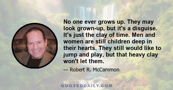 No one ever grows up. They may look grown-up, but it's a disguise. It's just the clay of time. Men and women are still children deep in their hearts. They still would like to jump and play, but that heavy clay won't let 