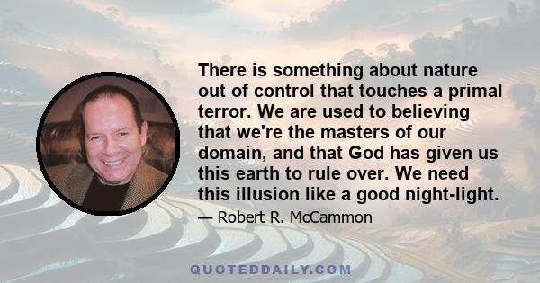 There is something about nature out of control that touches a primal terror. We are used to believing that we're the masters of our domain, and that God has given us this earth to rule over. We need this illusion like a 