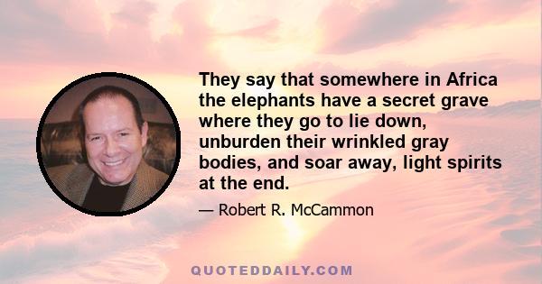 They say that somewhere in Africa the elephants have a secret grave where they go to lie down, unburden their wrinkled gray bodies, and soar away, light spirits at the end.