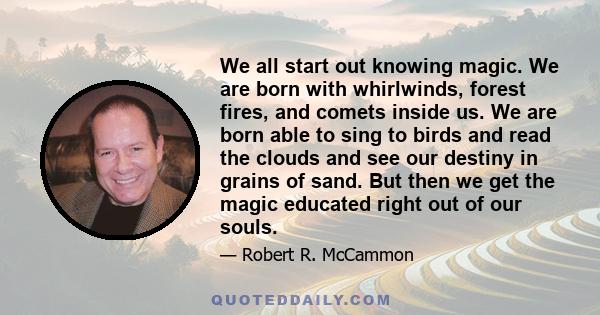 We all start out knowing magic. We are born with whirlwinds, forest fires, and comets inside us. We are born able to sing to birds and read the clouds and see our destiny in grains of sand. But then we get the magic