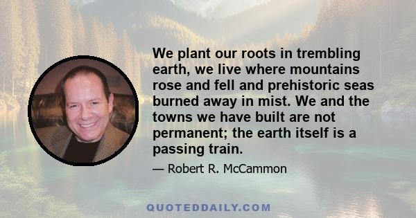 We plant our roots in trembling earth, we live where mountains rose and fell and prehistoric seas burned away in mist. We and the towns we have built are not permanent; the earth itself is a passing train.